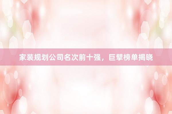 家装规划公司名次前十强，巨擘榜单揭晓